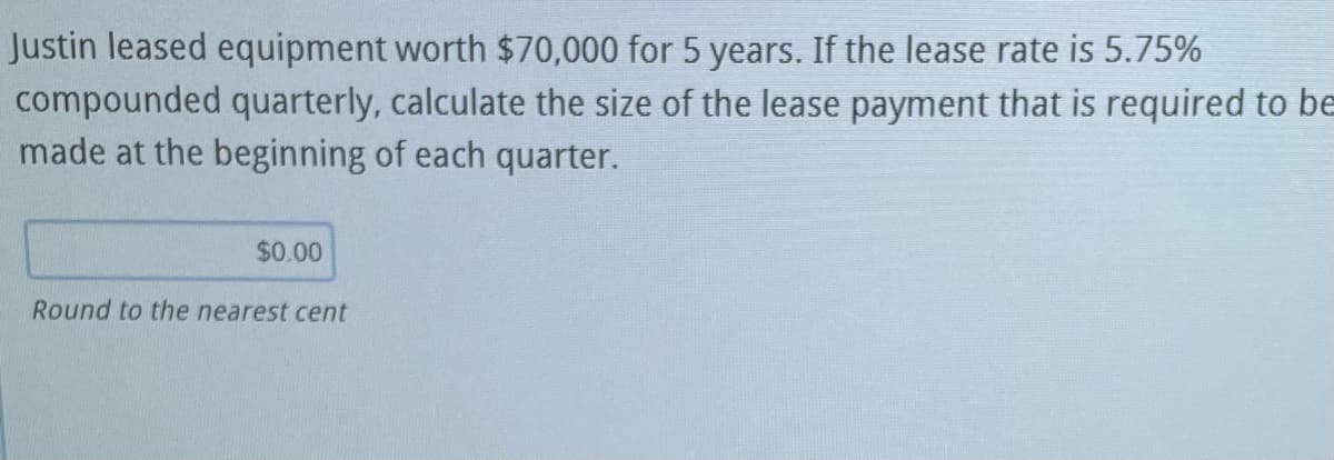 Justin leased equipment worth $70,000 for 5 years. If the lease rate is 5.75%
compounded quarterly, calculate the size of the lease payment that is required to be
made at the beginning of each quarter.
$0.00
Round to the nearest cent