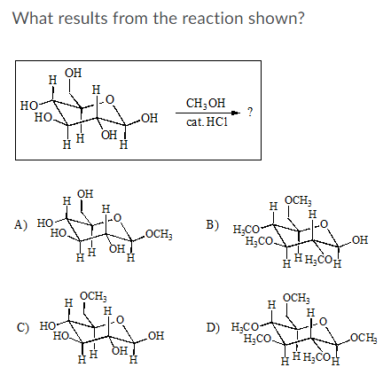 What results from the reaction shown?
OH
H
H
CH; OH
но
но
cat. HC1
OH
но
H
H.
OH
OCH;
H
H
H
А) Но-
но.
B) H;CO
H;Co
OCH3
E OH
но
OCH;
OCH;
H
H
H
H
D) H;CO-
H;CO
C) но-
HO
но.
HO
OCH
OH
H.
HH;COH
