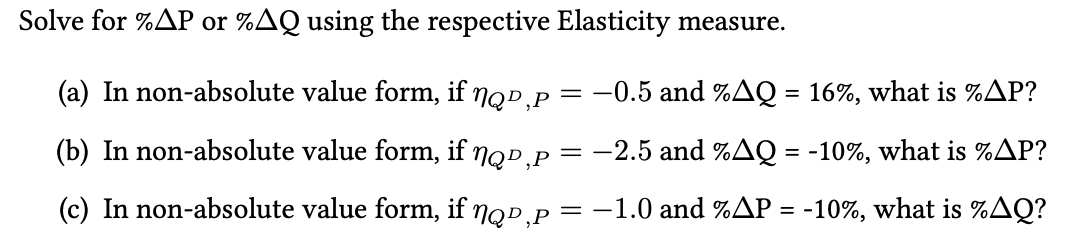 Solve for %AP or %AQ using the respective Elasticity measure.
(a) In non-absolute value form, if nop,P
= -0.5 and %AQ = 16%, what is %AP?
(b) In non-absolute value form, if nop,P
-2.5 and %AQ = -10%, what is %AP?
(c) In non-absolute value form, if nqp,P
= -1.0 and %AP = -10%, what is %AQ?
