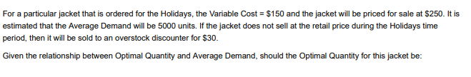 For a particular jacket that is ordered for the Holidays, the Variable Cost = $150 and the jacket will be priced for sale at $250. It is
estimated that the Average Demand will be 5000 units. If the jacket does not sell at the retail price during the Holidays time
period, then it will be sold to an overstock discounter for $30.
Given the relationship between Optimal Quantity and Average Demand, should the Optimal Quantity for this jacket be:
