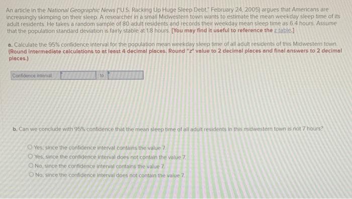 An article in the National Geographic News ("U.S. Racking Up Huge Sleep Debt." February 24, 2005) argues that Americans are
increasingly skimping on their sleep A researcher in a small Midwestern town wants to estimate the mean weekday sleep time of its
adult residents. He takes a random sample of 80 adult residents and records their weekday mean sleep time as 6.4 hours. Assume
that the population standard deviation is fairly stable at 1.8 hours. [You may find it useful to reference the z table.)
a. Calculate the 95% confidence interval for the population mean weekday sleep time of all adult residents of this Midwestem town
(Round intermediote calculations to at least 4 decimal places. Round "z" volue to 2 decimol places and final answers to 2 decimal
places.)
Confidence interval
to
b. Can we conclude with 95% contfidence that the mean sleep time of all adult residents in this midwestern town is not 7 hours?
O Yes, since the confidence interval contains the value 7
O Yes, since the confidence interval does not contain the value 7.
ONo, since the confidence interval contains the value 7
ONo, since the confidence interval does not contain the value 7.

