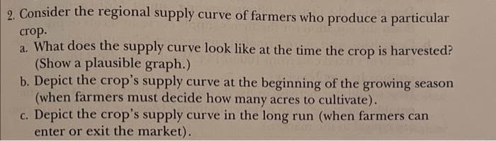 2. Consider the regional supply curve of farmers who produce a particular
crop.
a. What does the supply curve look like at the time the crop is harvested?
(Show a plausible graph.)
b. Depict the crop's supply curve at the beginning of the growing season
(when farmers must decide how many acres to cultivate).
c. Depict the crop's supply curve in the long run (when farmers can
enter or exit the market).
