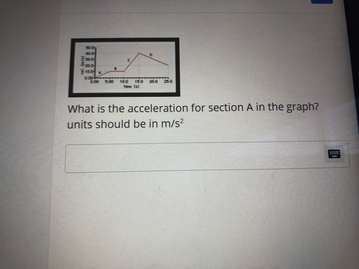 50.0
40.0
S0.0
200
10.0 A
000
0.00
500
25.0
100 150
time (s)
200
What is the acceleration for section A in the graph?
units should be in m/s?
HSSO
