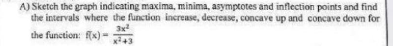 A) Sketch the graph indicating maxima, minima, asymptotes and inflection points and find
the intervals where the function increase, decrease, concave up and concave down for
3x2
the function: f(x) =
x2+3
