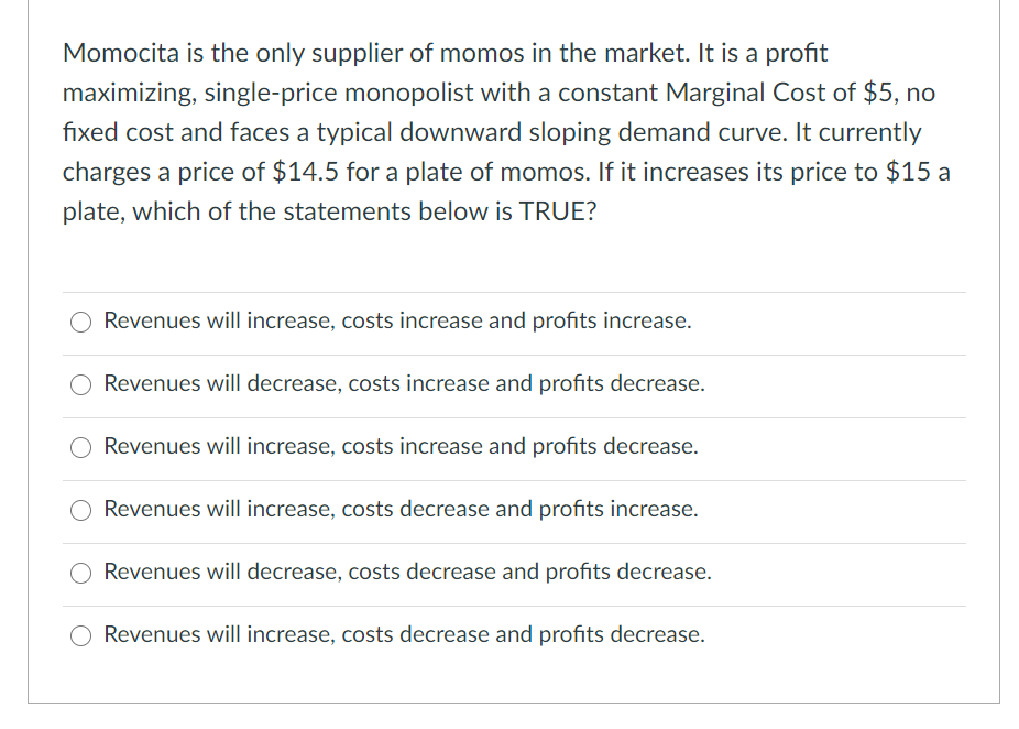 Momocita is the only supplier of momos in the market. It is a profit
maximizing, single-price monopolist with a constant Marginal Cost of $5, no
fixed cost and faces a typical downward sloping demand curve. It currently
charges a price of $14.5 for a plate of momos. If it increases its price to $15 a
plate, which of the statements below is TRUE?
Revenues will increase, costs increase and profits increase.
Revenues will decrease, costs increase and profits decrease.
Revenues will increase, costs increase and profits decrease.
Revenues will increase, costs decrease and profits increase.
Revenues will decrease, costs decrease and profits decrease.
Revenues will increase, costs decrease and profits decrease.
