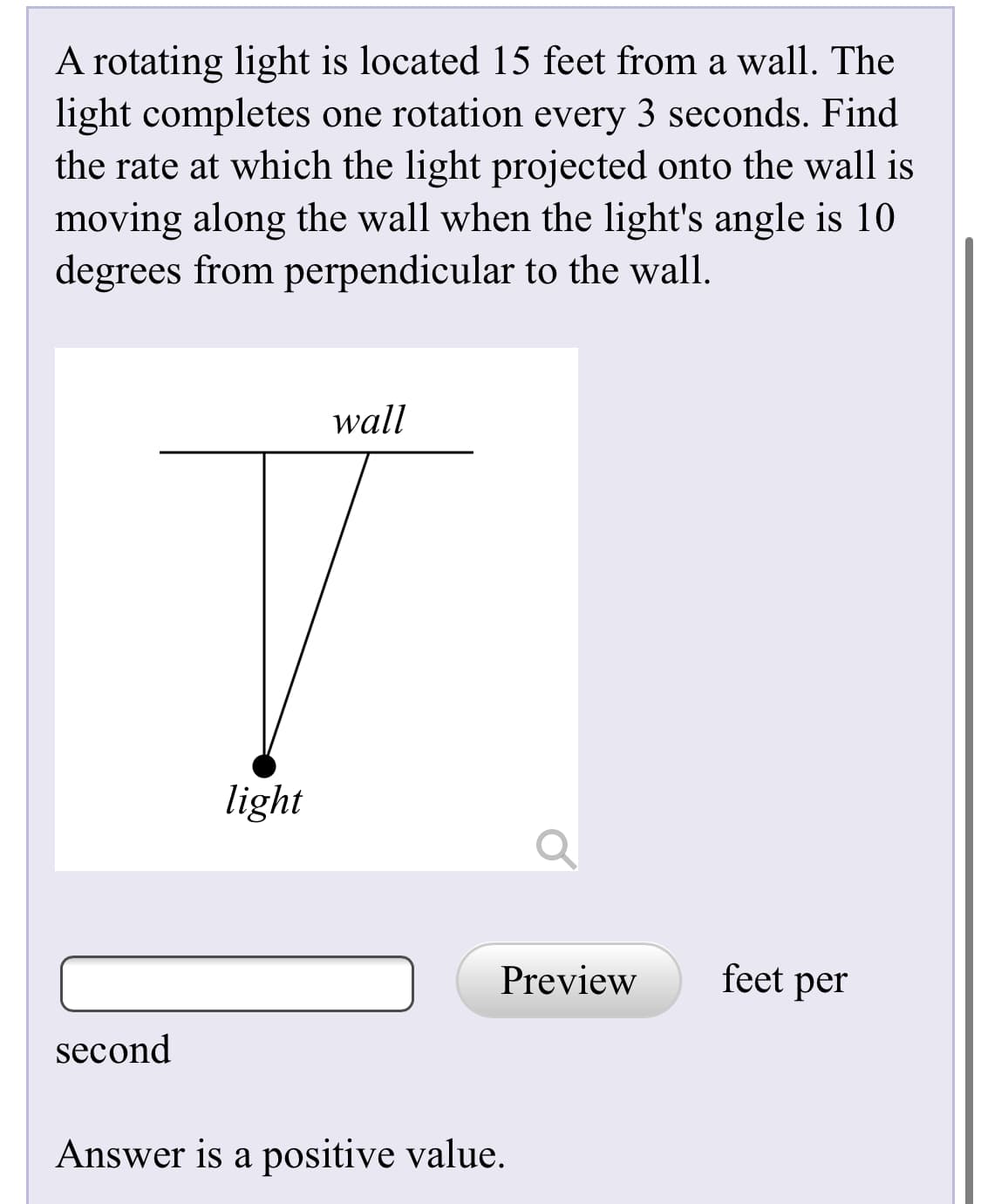 A rotating light is located 15 feet from a wall. The
light completes one rotation every 3 seconds. Find
the rate at which the light projected onto the wall is
moving along the wall when the light's angle is 10
degrees from perpendicular to the wall.
wall
light
Preview
feet per
second
Answer is a positive value.

