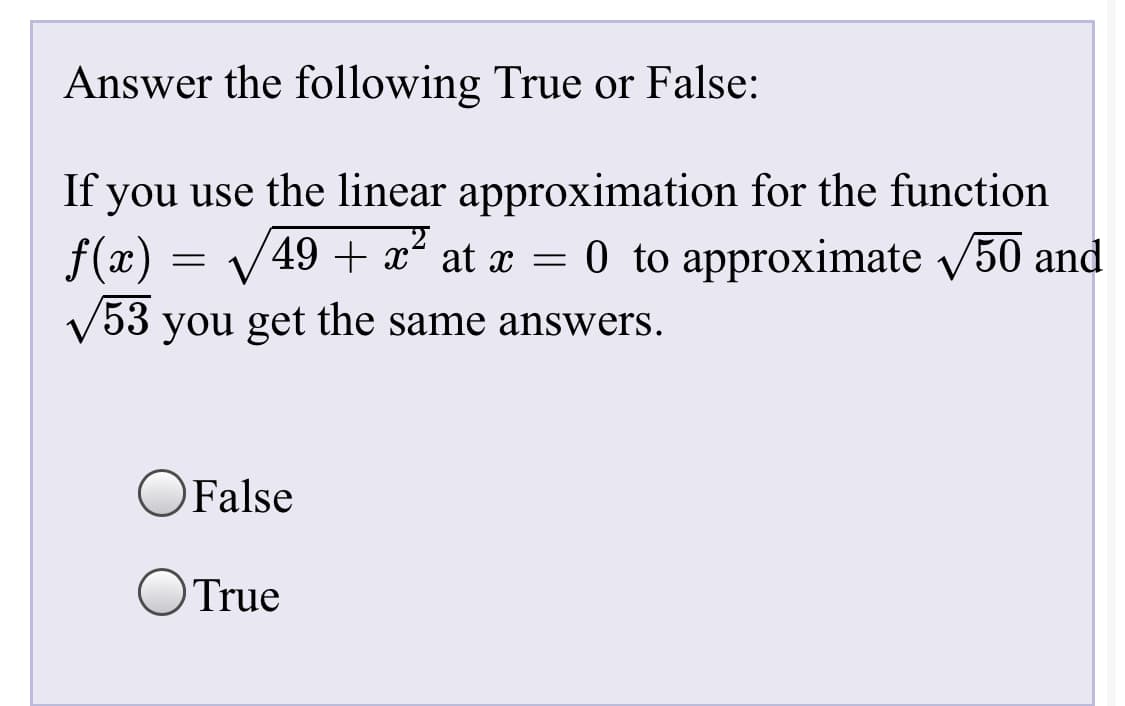 Answer the following True or False:
If you use the linear approximation for the function
f(x)
49 + x²
at x = 0 to approximate 50 and
53 you get the same answers.
False
OTrue

