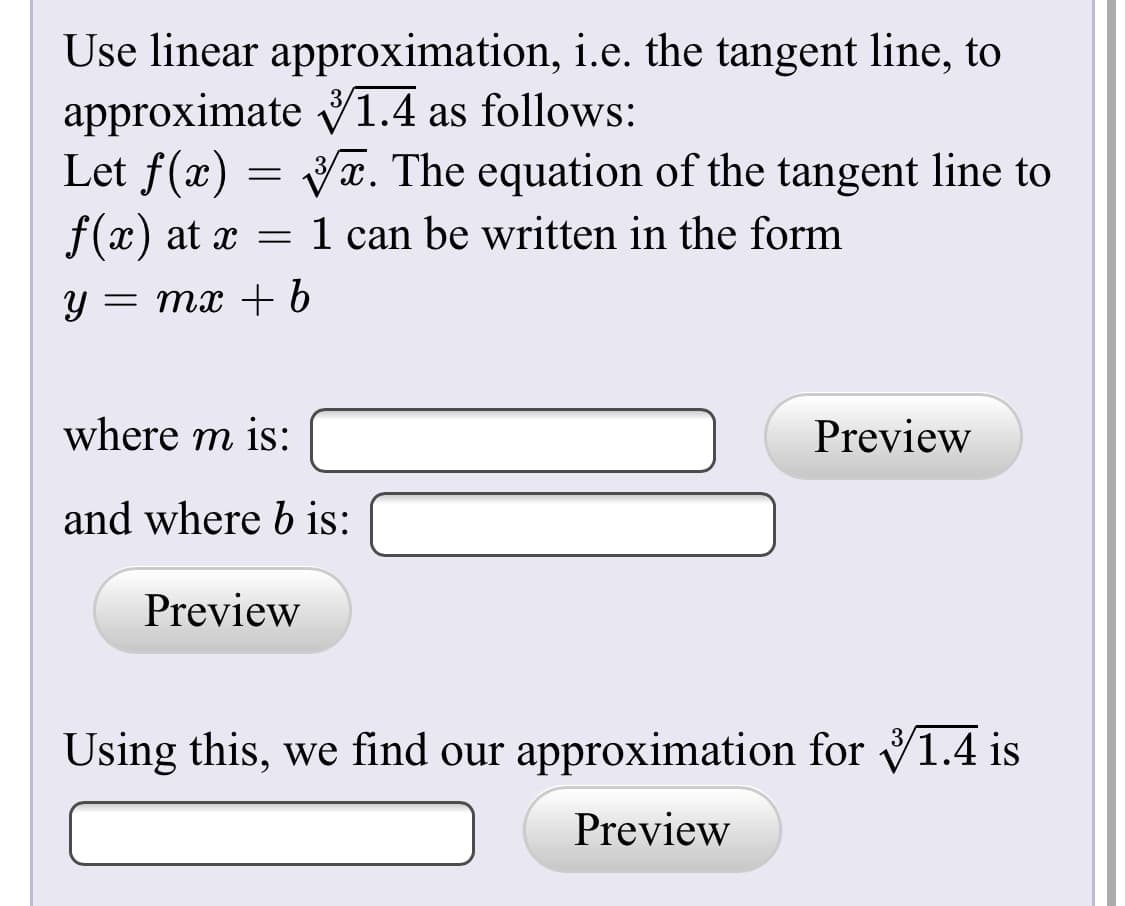 Use linear approximation, i.e. the tangent line, to
approximate V1.4 as follows:
Let f(x) = Vx. The equation of the tangent line to
f(x) at x = 1 can be written in the form
y = mx + b
where m is:
Preview
and where b is:
Preview
Using this, we find our approximation for V1.4 is
Preview

