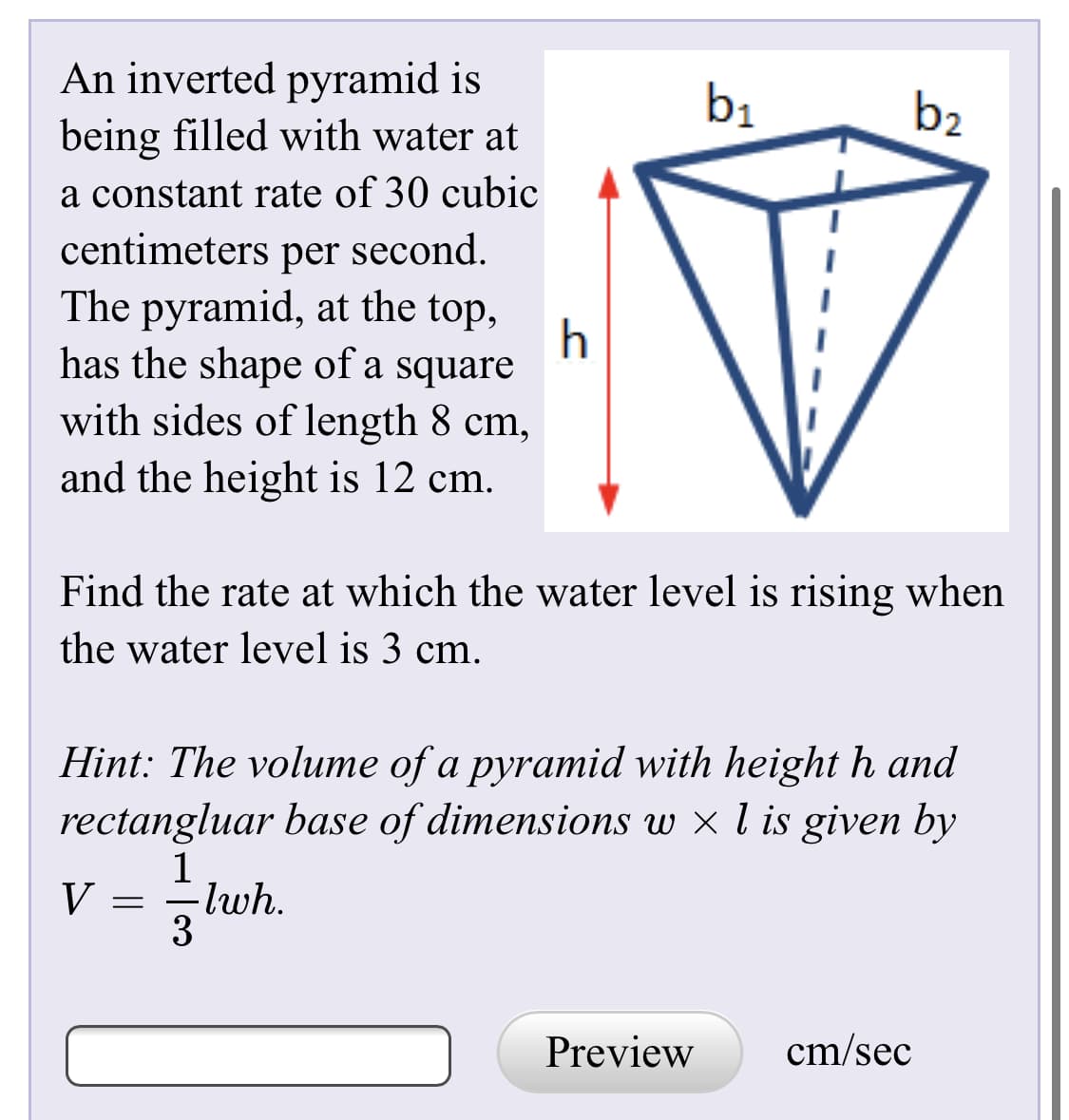 An inverted pyramid is
being filled with water at
b1
b2
a constant rate of 30 cubic
centimeters per second.
The pyramid, at the top,
has the shape of a square
with sides of length 8 cm,
and the height is 12 cm.
Find the rate at which the water level is rising when
the water level is 3 cm.
Hint: The volume of a pyramid with height h and
rectangluar base of dimensions w × l is given by
lwh.
3
Preview
cm/sec
