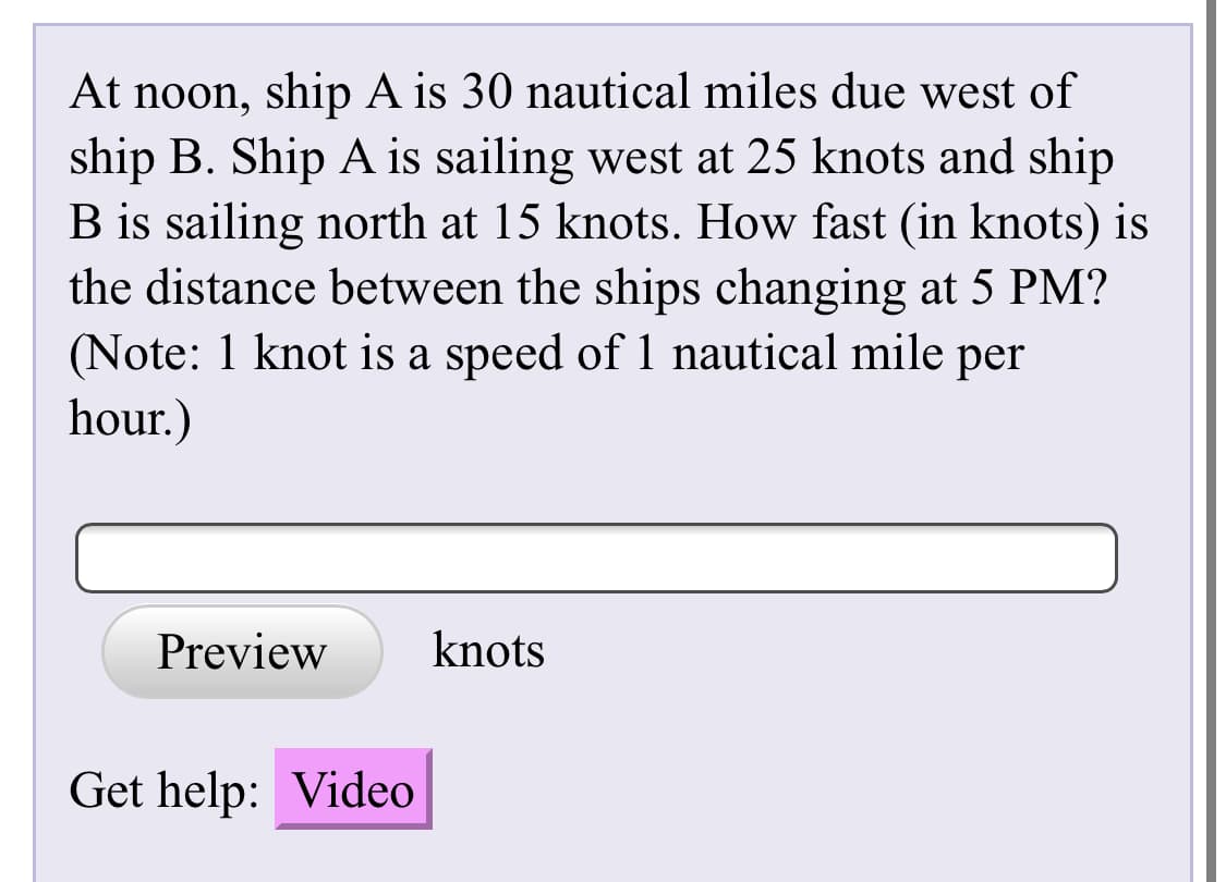 At noon, ship A is 30 nautical miles due west of
ship B. Ship A is sailing west at 25 knots and ship
B is sailing north at 15 knots. How fast (in knots) is
the distance between the ships changing at 5 PM?
(Note: 1 knot is a speed of 1 nautical mile per
hour.)
Preview
knots
Get help: Video
