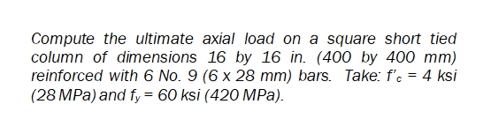 Compute the ultimate axial load on a square short tied
column of dimensions 16 by 16 in. (400 by 400 mm)
reinforced with 6 No. 9 (6 x 28 mm) bars. Take: f'e = 4 ksi
(28 MPa) and fy = 60 ksi (420 MPa).
