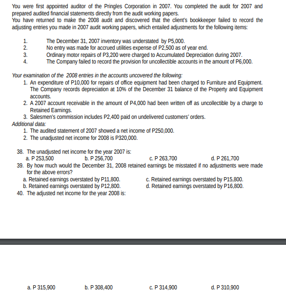 You were first appointed auditor of the Pringles Corporation in 2007. You completed the audit for 2007 and
prepared audited financial statements directly from the audit working papers.
You have returned to make the 2008 audit and discovered that the client's bookkeeper failed to record the
adjusting entries you made in 2007 audit working papers, which entailed adjustments for the following items:
The December 31, 2007 inventory was understated by P5,000.
No entry was made for accrued utilities expense of P2,500 as of year end.
Ordinary motor repairs of P3,200 were charged to Accumulated Depreciation during 2007.
The Company failed to record the provision for uncollectible accounts in the amount of P6,000.
1.
2.
3.
4.
Your examination of the 2008 entries in the accounts uncovered the following:
1. An expenditure of P10,000 for repairs of office equipment had been charged to Furniture and Equipment.
The Company records depreciation at 10% of the December 31 balance of the Property and Equipment
accounts.
2. A 2007 account receivable in the amount of P4,000 had been written off as uncollectible by a charge to
Retained Eamings.
3. Salesmen's commission includes P2,400 paid on undelivered customers' orders.
Additional data:
1. The audited statement of 2007 showed a net income of P250,000.
2. The unadjusted net income for 2008 is P320,000.
38. The unadjusted net income for the year 2007 is:
a. P 253,500
39. By how much would the December 31, 2008 retained earnings be misstated if no adjustments were made
for the above errors?
a. Retained earnings overstated by P11,800.
Retained earnings overstated by P12,800.
40. The adjusted net income for the year 2008 is:
b. P 256,700
с. Р263,700
d. P 261,700
C. Retained earnings overstated by P15,800.
d. Retained eamings overstated by P16,800.
a. P 315,900
b. P 308,400
с. Р 314,900
d. P 310,900

