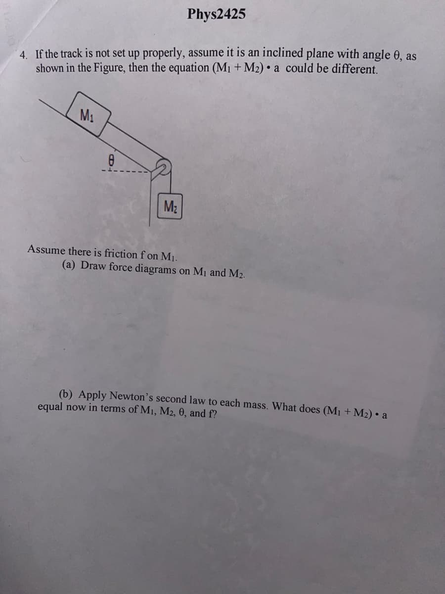 Phys2425
4. If the track is not set up properly, assume it is an inclined plane with angle
shown in the Figure, then the equation (M₁ + M₂) a could be different.
M₁
M₂
Assume there is friction f on M₁.
(a) Draw force diagrams on M₁ and M₂.
(b) Apply Newton's second law to each mass. What does (M₁ + M₂) • a
equal now in terms of M₁, M2, 0, and f?
as