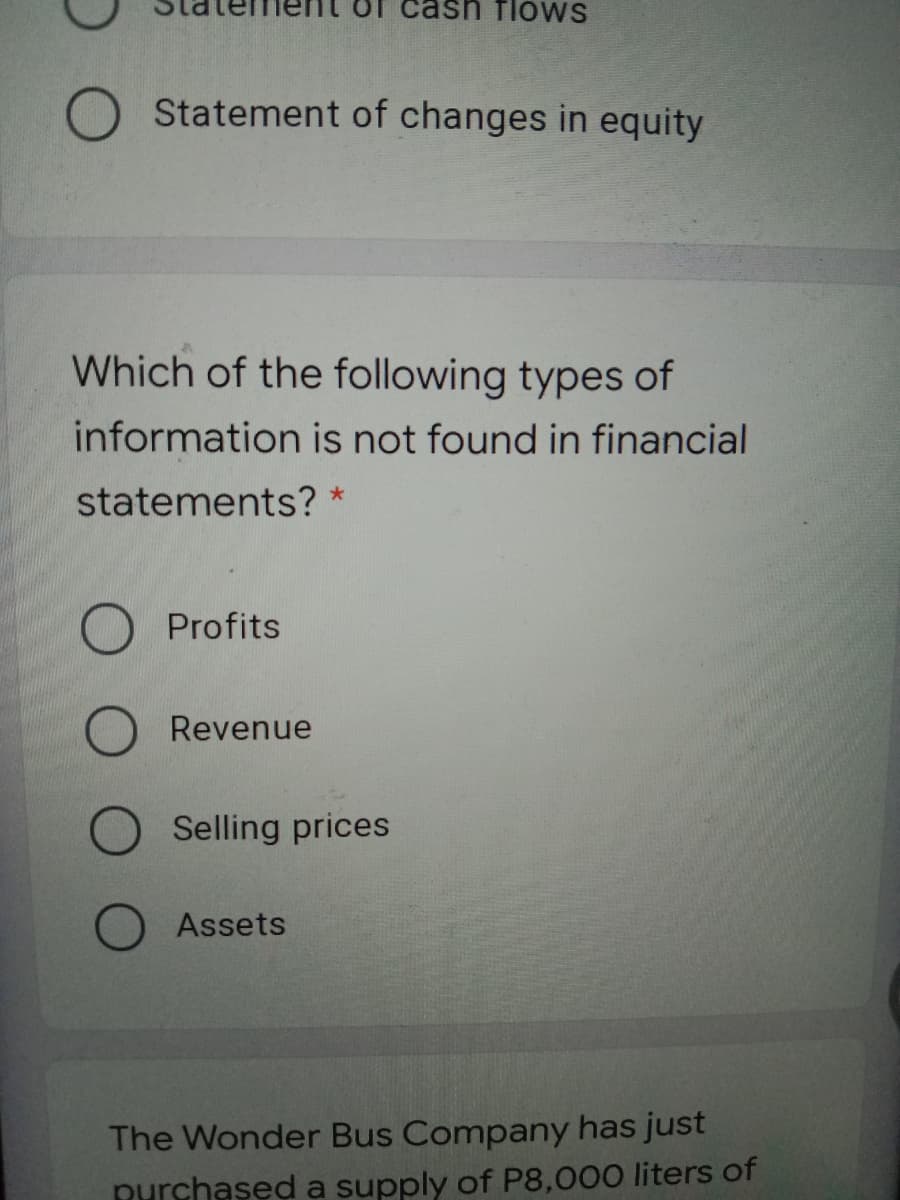 flows
O Statement of changes in equity
Which of the following types of
information is not found in financial
statements? *
Profits
Revenue
Selling prices
Assets
The Wonder Bus Company has just
Rurchased a supply of P8,000 liters of
