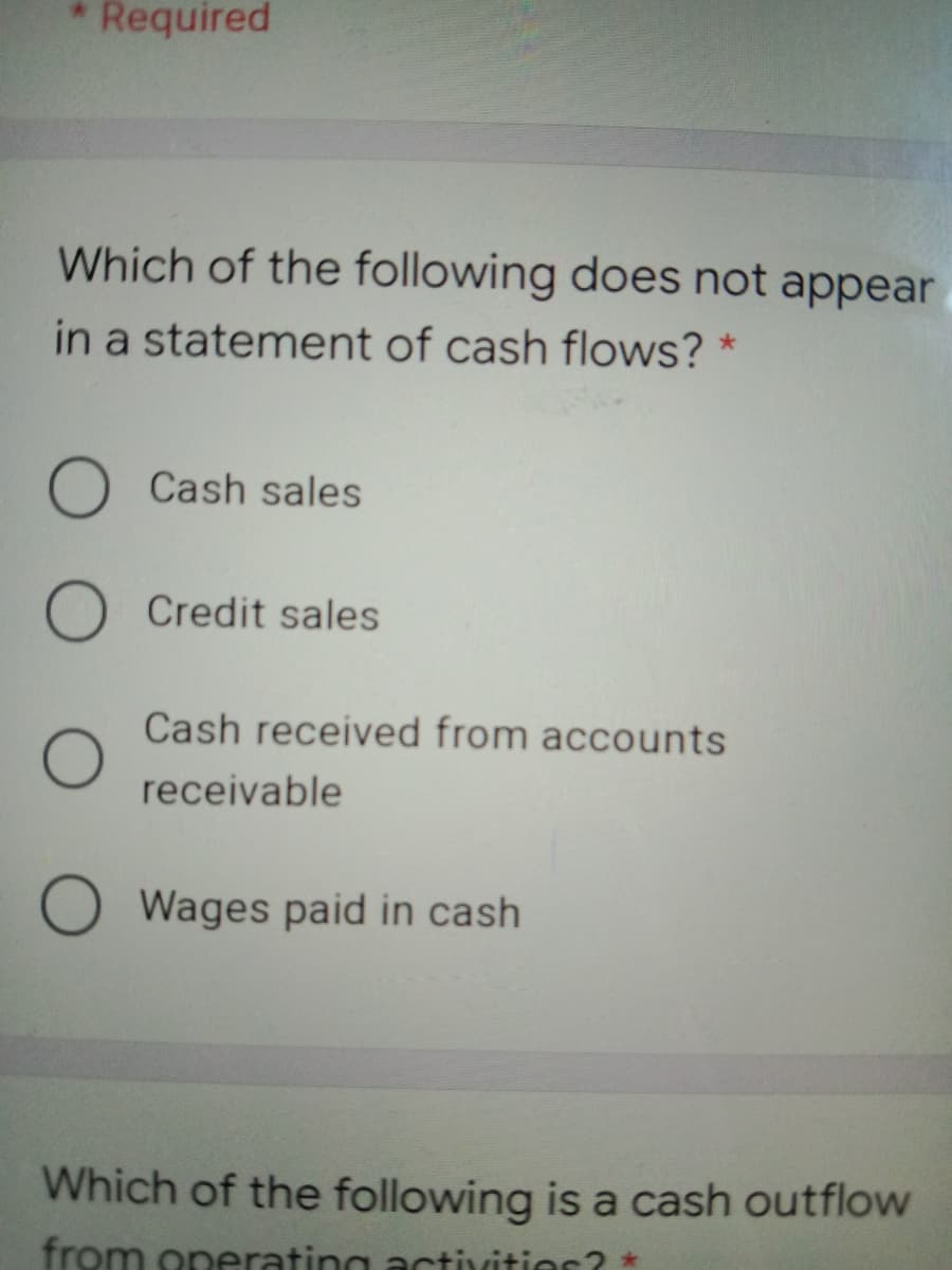 Required
Which of the following does not appear
in a statement of cash flows? *
O Cash sales
O Credit sales
Cash received from accounts
receivable
O Wages paid in cash
Which of the following is a cash outflow
from operating activitior? *
