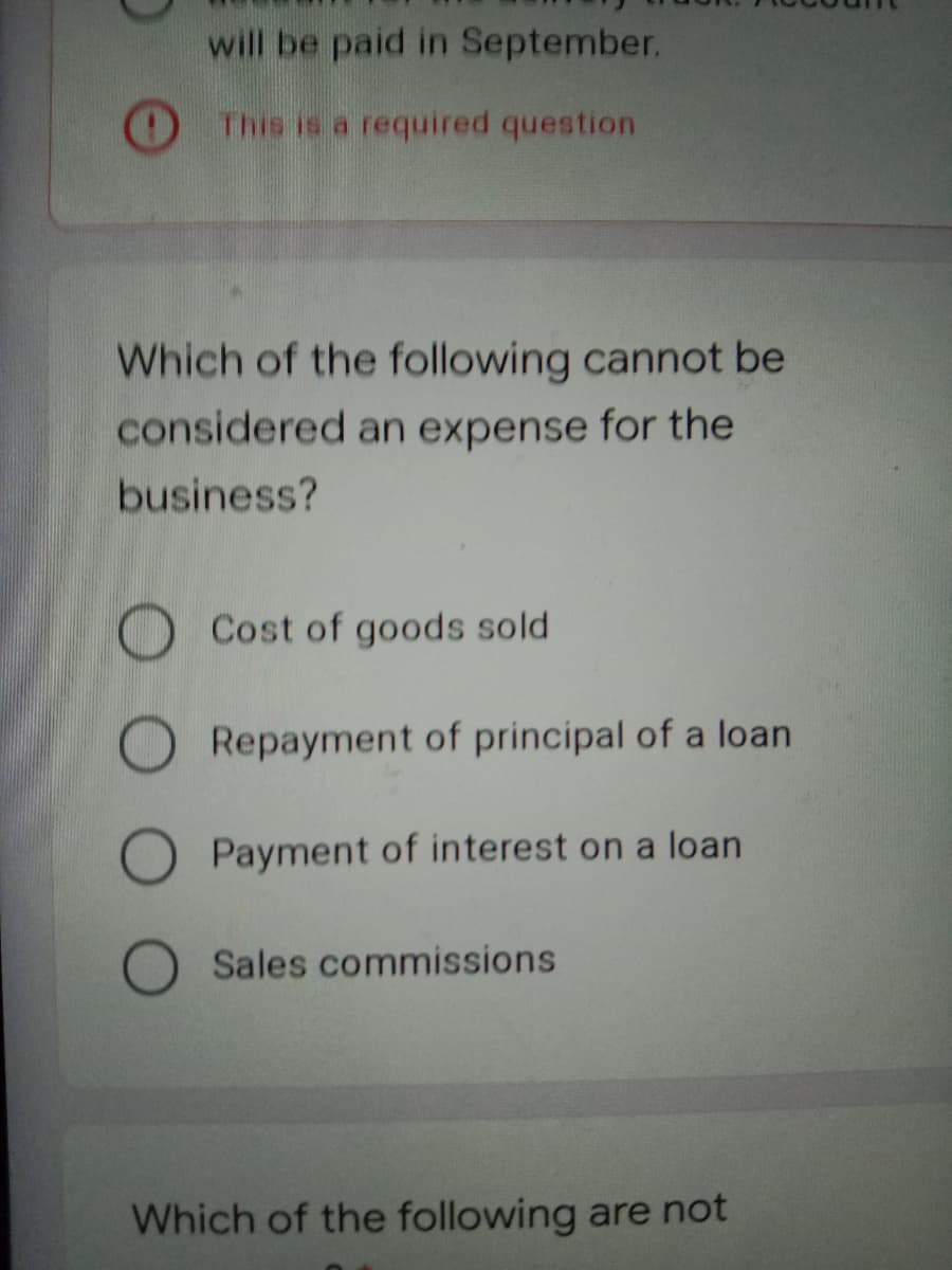 will be paid in September.
This is a required question
Which of the following cannot be
considered an expense for the
business?
O Cost of goods sold
O Repayment of principal of a loan
O Payment of interest on a loan
Sales commissions
Which of the following are not
