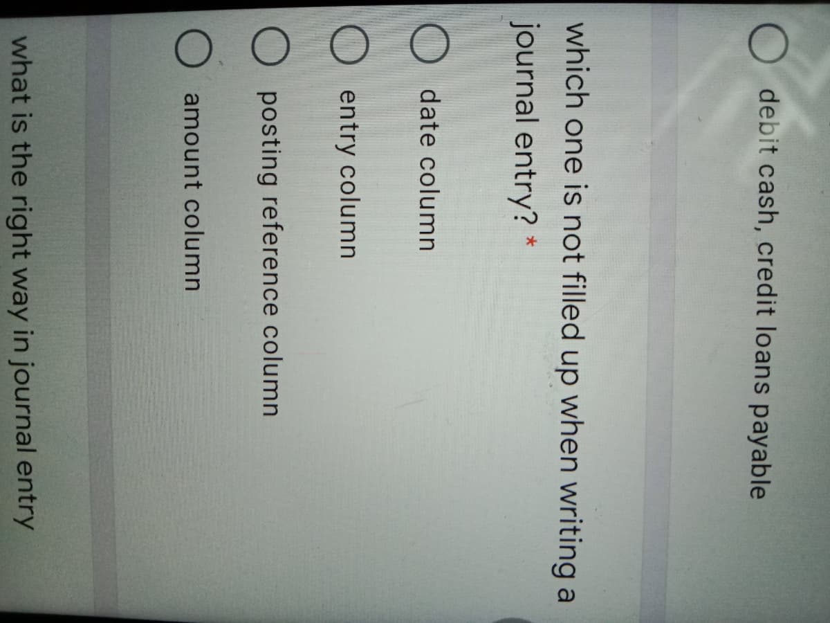 debit cash, credit loans payable
which one is not filled up when writing a
journal entry? *
date column
O entry column
posting reference column
amount column
what is the right way in journal entry
