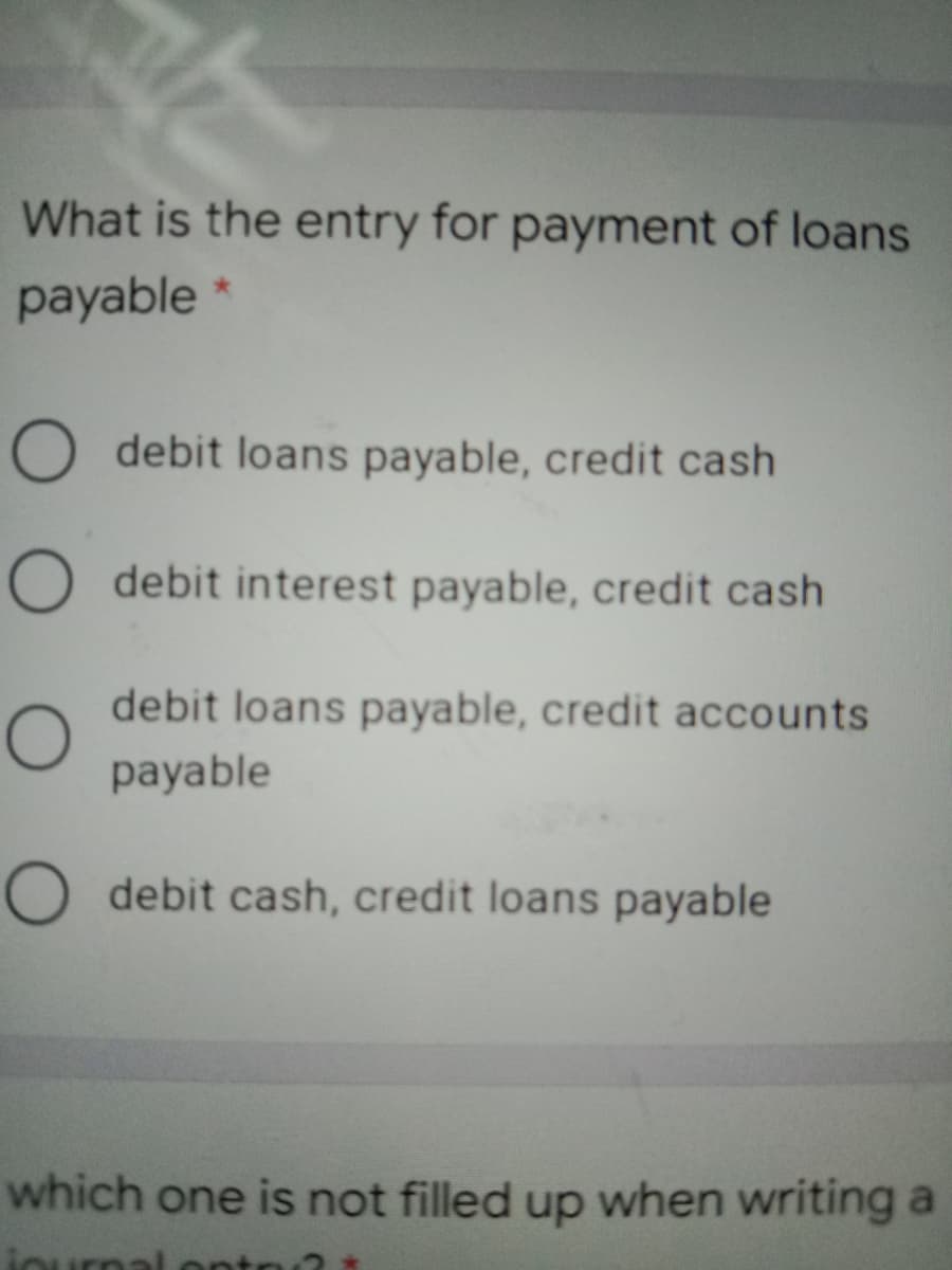 What is the entry for payment of loans
payable *
O debit loans payable, credit cash
O debit interest payable, credit cash
debit loans payable, credit accounts
payable
O debit cash, credit loans payable
which one is not filled up when writing a
iournal
