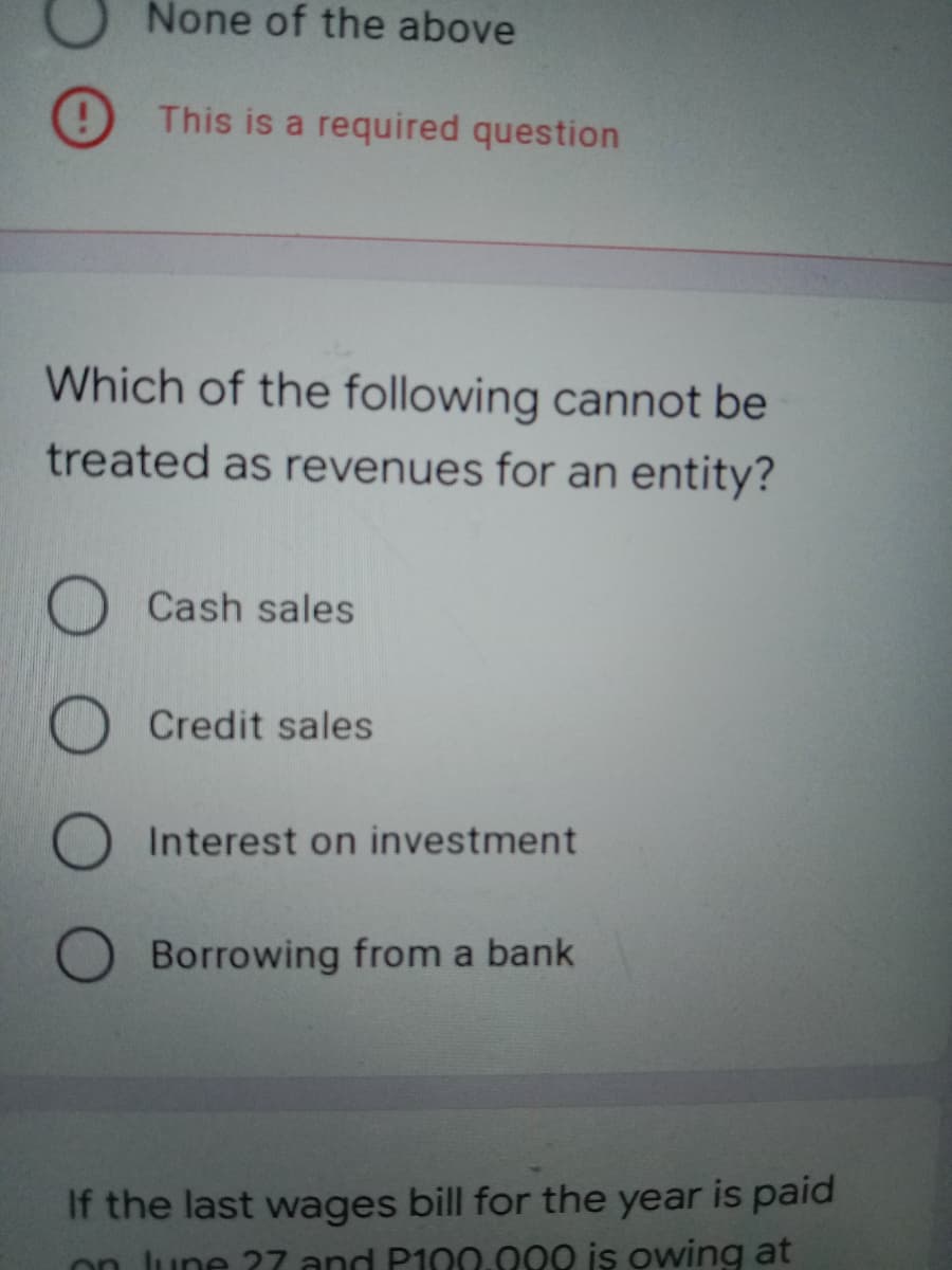 None of the above
This is a required question
Which of the following cannot be
treated as revenues for an entity?
Cash sales
Credit sales
O Interest on investment
O Borrowing from a bank
If the last wages bill for the year is paid
on lune ?7 and P100.000 is owing at
