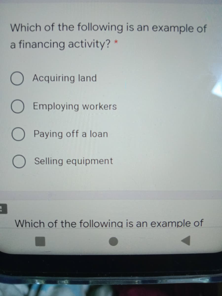 Which of the following is an example of
a financing activity? *
O Acquiring land
O Employing workers
O Paying off a loan
O Selling equipment
Which of the following is an example of
