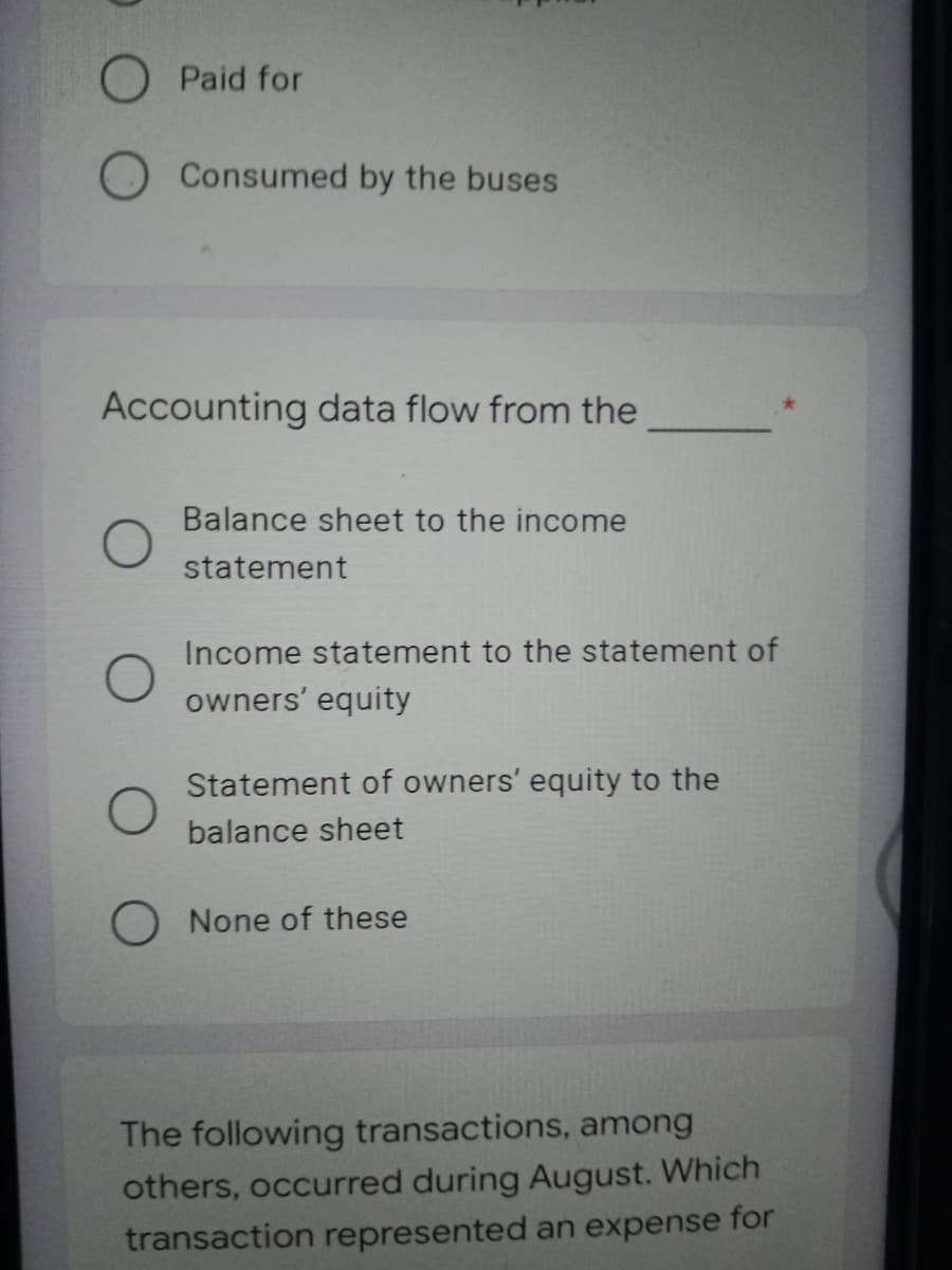 O Paid for
O Consumed by the buses
Accounting data flow from the
Balance sheet to the income
statement
Income statement to the statement of
owners' equity
Statement of owners' equity to the
balance sheet
O None of these
The following transactions, among
others, occurred during August. Which
transaction represented an expense for
