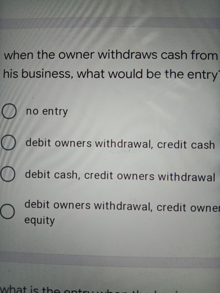 when the owner withdraws cash from
his business, what would be the entry
Ono entry
O debit owners withdrawal, credit cash
O debit cash, credit owners withdrawal
debit owners withdrawal, credit ownen
equity
what is the ent
