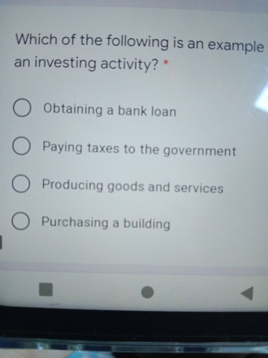 Which of the following is an example
an investing activity? *
Obtaining a bank loan
O Paying taxes to the government
O Producing goods and services
Purchasing a building
