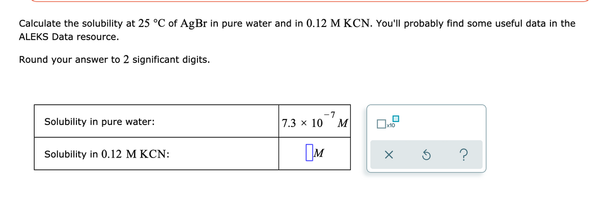 Calculate the solubility at 25 °C of AgBr in pure water and in 0.12 M KCN. You'll probably find some useful data in the
ALEKS Data resource.
Round your answer to 2 significant digits.
Solubility in pure water:
Solubility in 0.12 M KCN:
7.3 × 10
-7
M
M
x10
X
Ś
?