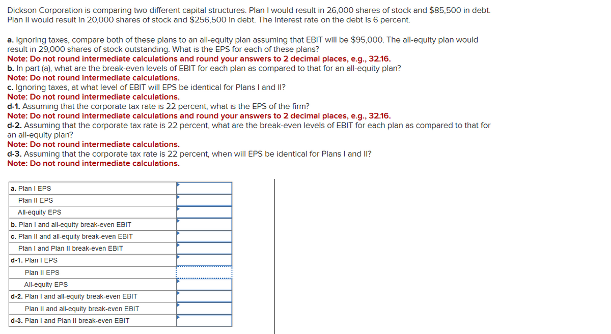 Dickson Corporation is comparing two different capital structures. Plan I would result in 26,000 shares of stock and $85,500 in debt.
Plan II would result in 20,000 shares of stock and $256,500 in debt. The interest rate on the debt is 6 percent.
a. Ignoring taxes, compare both of these plans to an all-equity plan assuming that EBIT will be $95,000. The all-equity plan would
result in 29,000 shares of stock outstanding. What is the EPS for each of these plans?
Note: Do not round intermediate calculations and round your answers to 2 decimal places, e.g., 32.16.
b. In part (a), what are the break-even levels of EBIT for each plan as compared to that for an all-equity plan?
Note: Do not round intermediate calculations.
c. Ignoring taxes, at what level of EBIT will EPS be identical for Plans I and II?
Note: Do not round intermediate calculations.
d-1. Assuming that the corporate tax rate is 22 percent, what is the EPS of the firm?
Note: Do not round intermediate calculations and round your answers to 2 decimal places, e.g., 32.16.
d-2. Assuming that the corporate tax rate is 22 percent, what are the break-even levels of EBIT for each plan as compared to that for
an all-equity plan?
Note: Do not round intermediate calculations.
d-3. Assuming that the corporate tax rate is 22 percent, when will EPS be identical for Plans I and II?
Note: Do not round intermediate calculations.
a. Plan I EPS
Plan II EPS
All-equity EPS
b. Plan I and all-equity break-even EBIT
c. Plan II and all-equity break-even EBIT
Plan I and Plan II break-even EBIT
d-1. Plan I EPS
Plan II EPS
All-equity EPS
d-2. Plan I and all-equity break-even EBIT
Plan II and all-equity break-even EBIT
d-3. Plan I and Plan II break-even EBIT