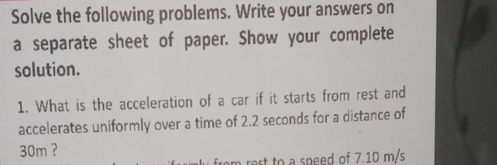 Solve the following problems. Write your answers on
a separate sheet of paper. Show your complete
solution.
1. What is the acceleration of a car if it starts from rest and
accelerates uniformly over a time of 2.2 seconds for a distance of
30m?
alu from rest to a speed of 7.10 m/s
