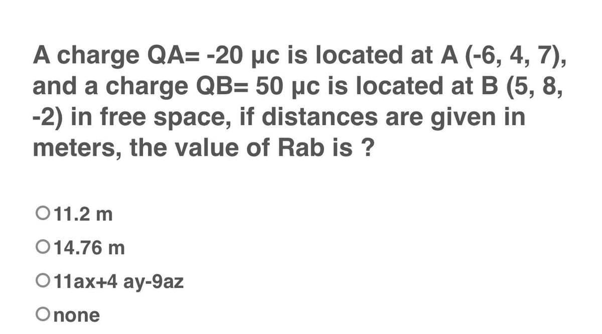A charge QA= -20 µc is located at A (-6, 4, 7),
and a charge QB= 50 µc is located at B (5, 8,
-2) in free space, if distances are given in
meters, the value of Rab is ?
011.2 m
014.76 m
011ax+4 ay-9az
Onone