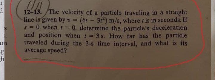 12-13. /The velocity of a particle traveling in a straight
line is given byv = (6t - 312) m/s, where t is in seconds. If
s 0 when t = 0, determine the particle's deceleration
and position when t 3 s. How far has the particle
traveled during the 3-s time interval, and what is its
average speed?
%3D
ara
g
h
