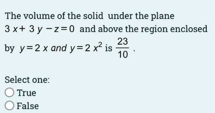 The volume of the solid under the plane
3 x+ 3 y -z=0 and above the region enclosed
23
by y=2 x and y32 x2 is
10
Select one:
True
O False
