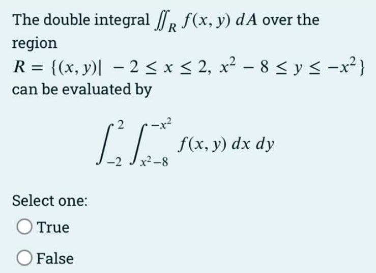 The double integral R f(x, y) dA over the
region
R = {(x, y)| – 2 <x < 2, x² – 8 < y < -x²}
can be evaluated by
f(x, y) dx dy
x2-8
-2
Select one:
O True
O False
