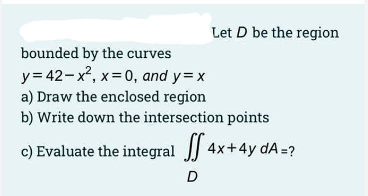 Let D be the region
bounded by the curves
y= 42-x, x=0, and y= x
a) Draw the enclosed region
b) Write down the intersection points
c) Evaluate the integral 4x+4y dA=?
D
