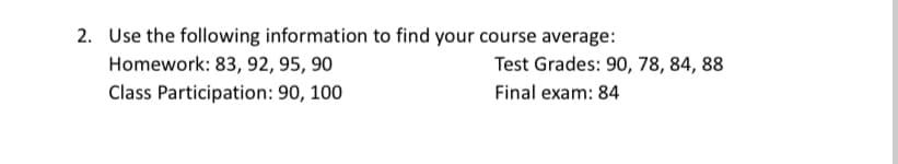 2. Use the following information to find your course average:
Homework: 83, 92, 95, 90
Test Grades: 90, 78, 84, 88
Class Participation: 90, 100
Final exam: 84
