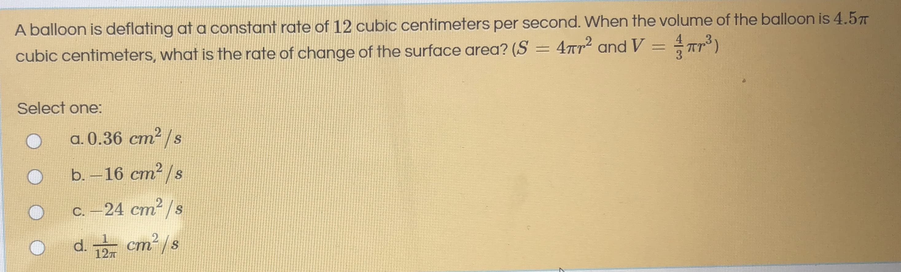 A balloon is deflating at a constant rate of 12 cubic centimeters per second. When the volume of the balloon is 4.5
cubic centimeters, what is the rate of change of the surface area? (S = 4Tr and V = Tr )
Select one:
a. 0.36 cm2 /s
b. - 16 ст? /s
с. -24 ст? /s
d.
127
cm²/s
ст
