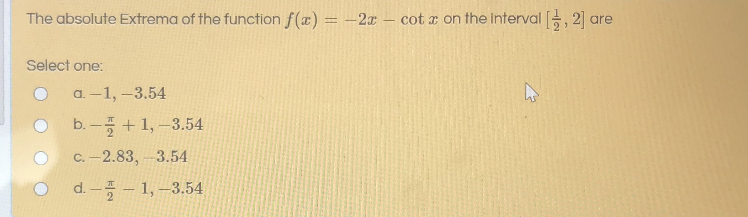 The absolute Extrema of the function f(x) = -2x – cot x on the interval -, 2] a
%3D
Select one:
a. –1, –3.54
|
b.-플 + 1,-3.54
C. –2.83, –3.54
d.-풍- 1, -3.54
