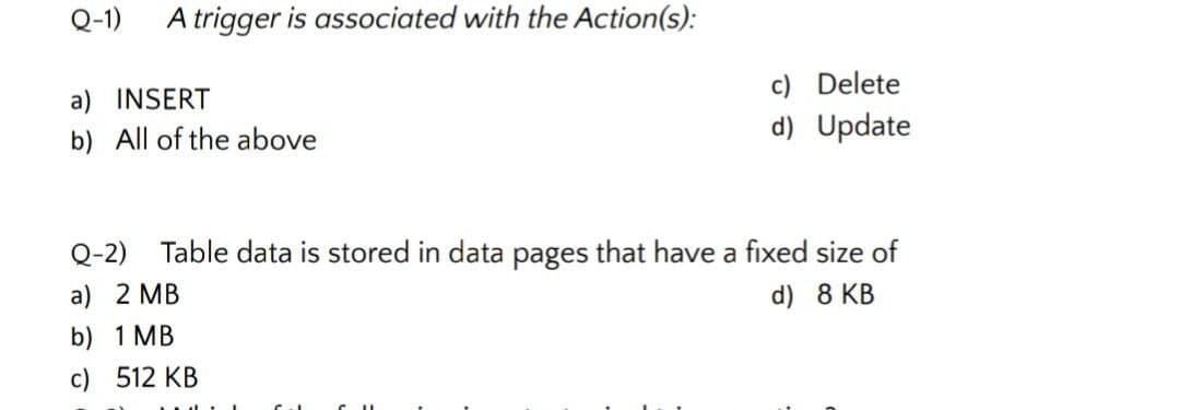 Q-1)
A trigger is associated with the Action(s):
c) Delete
d) Update
a) INSERT
b) All of the above
Q-2)
Table data is stored in data pages that have a fixed size of
a) 2 MB
d) 8 KB
b) 1 MB
c) 512 KB
