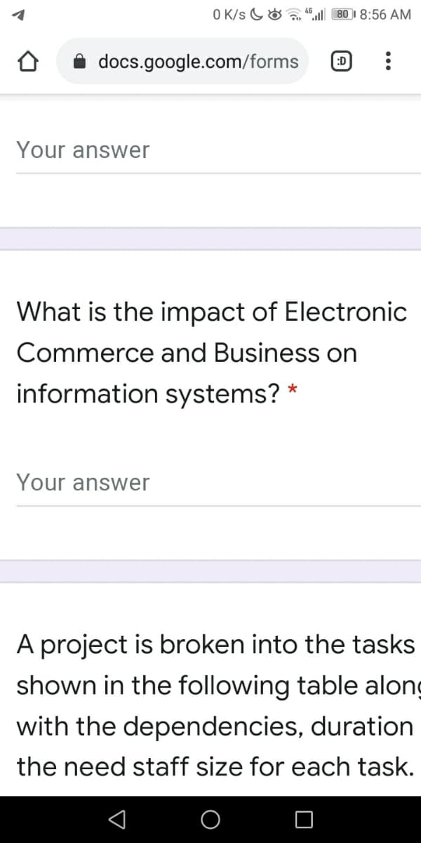 O K/s G&
80 1 8:56 AM
docs.google.com/forms
:D
Your answer
What is the impact of Electronic
Commerce and Business on
information systems? *
Your answer
A project is broken into the tasks
shown in the following table along
with the dependencies, duration
the need staff size for each task.
