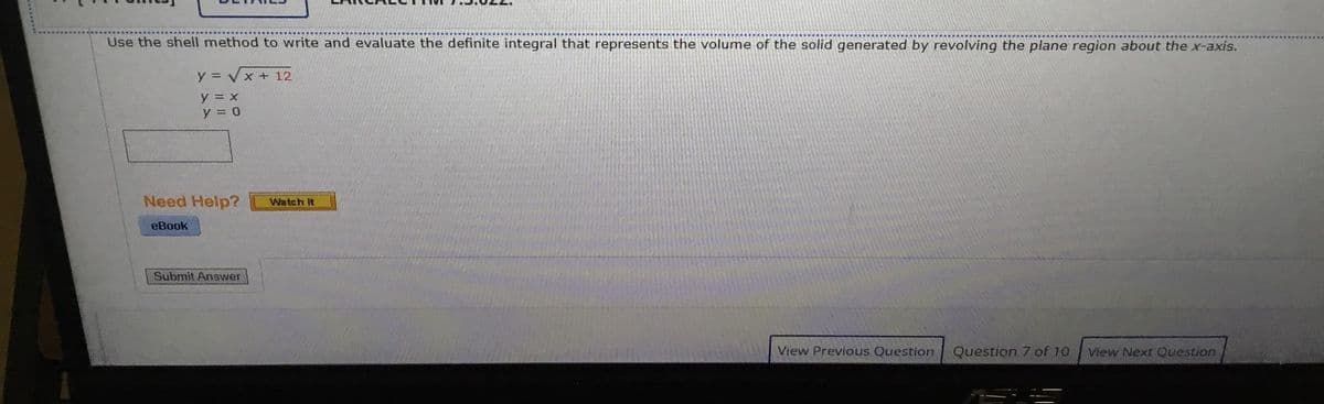 Use the shell method to write and evaluate the definite integral that represents the volume of the solid generated by revolving the plane region about the x-axis.
y = Vx + 12
y = x
y = 0
Need Help?
Watch It
eBook
Submit Answer
View Previous Question
Question 7 of 10
View Next Question
