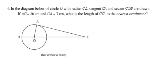 4. In the diagram below of circle O with radius OA, tangent CA and secant COB are drawn.
If AC = 20 cm and OA = 7 cm, what is the length of OC, to the nearest centimeter?
A
(Not drawn to scale)
