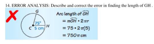 14. ERROR ANALYSIS: Describe and correct the error in finding the length of GH.
Arc length of GH
= mGH • 2 r
= 75•2 m(5)
75°
c5 cm
H
= 750T cm
