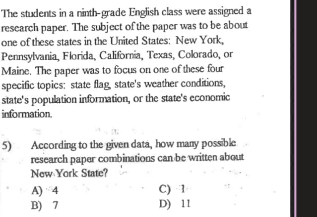 The students in a ninth-grade Engfish class were assigned a
research paper. The subject of the paper was to be about
one of these states in the United States: New York,
Pennsylvania, Florida, California, Texas, Colorado, or
Maine. The paper was to focus on one of these four
specific topics: state flag state's weather conditions,
state's population information, or the state's economic
information.
5)
research paper combinations can be written about
New York State?
According to the given data, how many possible
С) 1
D) 11
A) 4
B) 7
