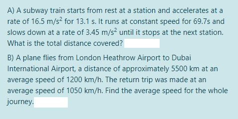 A) A subway train starts from rest at a station and accelerates at a
rate of 16.5 m/s? for 13.1 s. It runs at constant speed for 69.7s and
slows down at a rate of 3.45 m/s? until it stops at the next station.
What is the total distance covered?
B) A plane flies from London Heathrow Airport to Dubai
International Airport, a distance of approximately 5500 km at an
average speed of 1200 km/h. The return trip was made at an
average speed of 1050 km/h. Find the average speed for the whole
journey.
