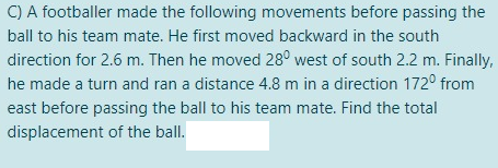 C) A footballer made the following movements before passing the
ball to his team mate. He first moved backward in the south
direction for 2.6 m. Then he moved 28° west of south 2.2 m. Finally,
he made a turn and ran a distance 4.8 m in a direction 172° from
east before passing the ball to his team mate. Find the total
displacement of the ball.
