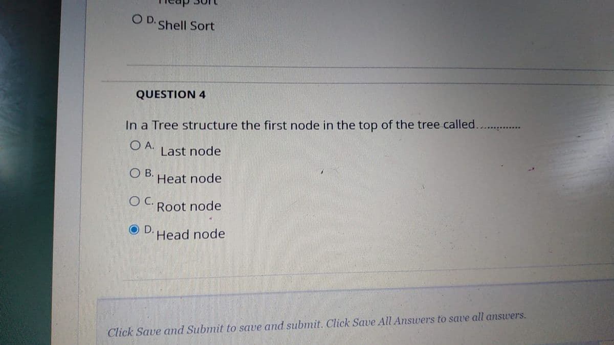 O D. Shell Sort
QUESTION 4
In a Tree structure the first node in the top of the tree called...
O A.
Last node
O B.
Heat node
C.
Root node
D.
Head node
Click Save and Submit to save and submit. Click Save All Answers to save all answers.
