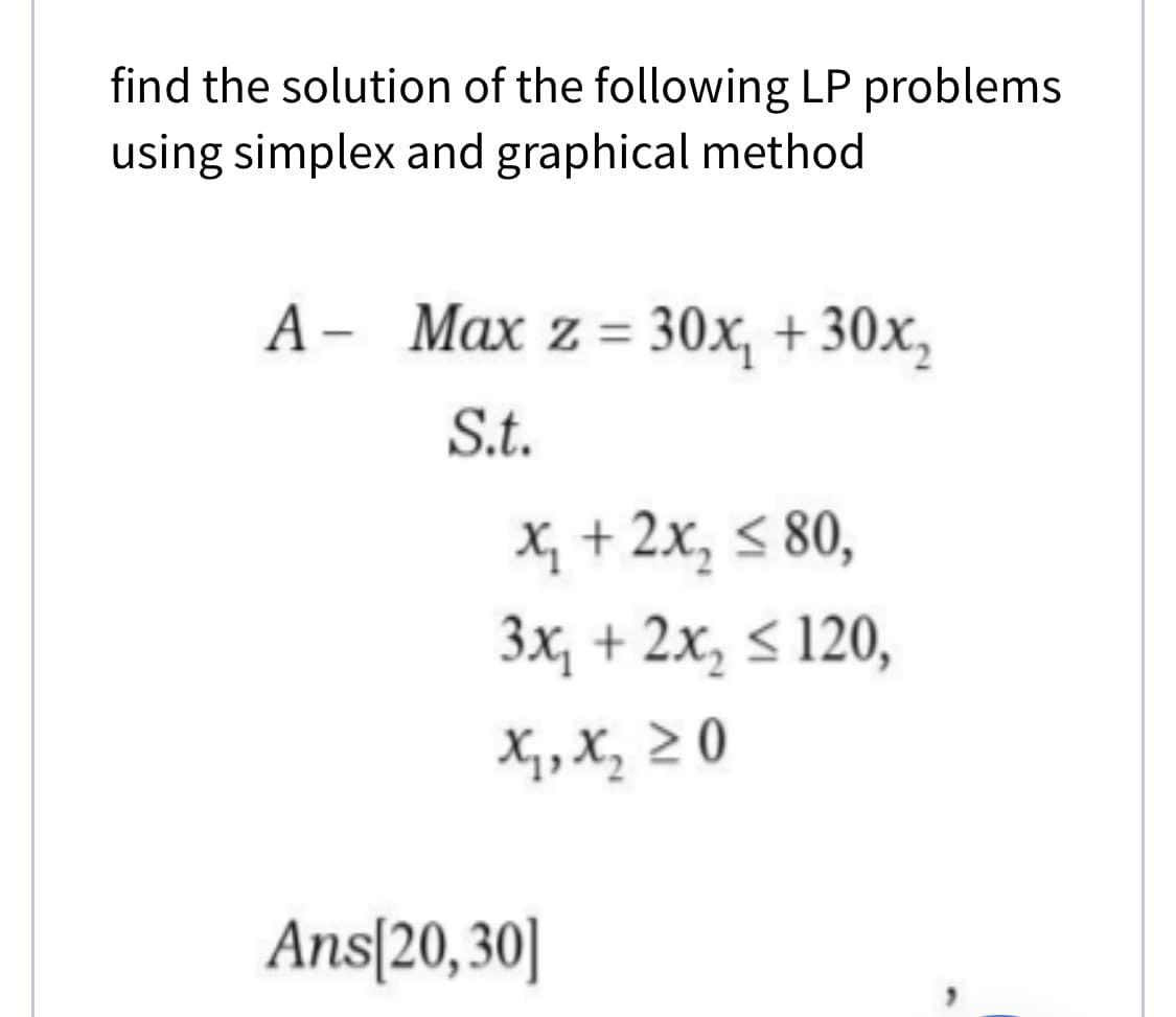 find the solution of the following LP problems
using simplex and graphical method
A - Max z= 30x, + 30x,
S.t.
X, + 2x, < 80,
3x, + 2x, < 120,
X, X, 2 0
Ans[20,30]
