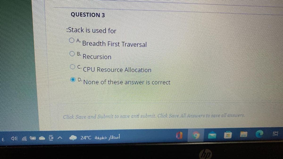 QUESTION 3
:Stack is used for
OA Breadth First Traversal
O B.
Recursion
O CPU Resource Allocation
D'None of these answer is correct
Click Save and Subrmit to save and submit. Click Save All Answers to save all answers.
直
24°C dajas lhsl
hp
