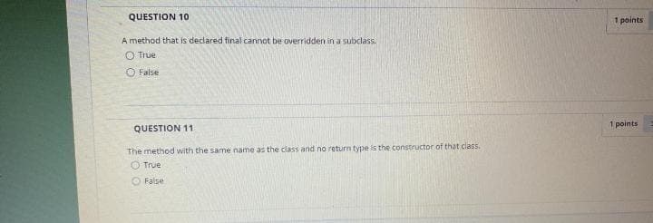 QUESTION 10
1 points
A method that is declared final cannot be overridden in a subclass.
O True
O False
1 points
QUESTION 11
The method with the same name as the class and no return type is the constructor of that class.
O True
False
